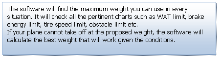 Text Box: The software will find the maximum weight you can use in every situation. It will check all the pertinent charts such as WAT limit, brake energy limit, tire speed limit, obstacle limit etc.
If your plane cannot take off at the proposed weight, the software will calculate the best weight that will work given the conditions.

